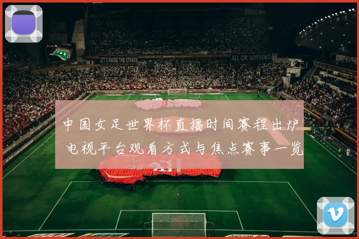 中国女足世界杯直播时间赛程出炉 电视平台观看方式与焦点赛事一览