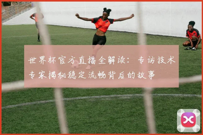世界杯官方直播全解读：专访技术专家揭秘稳定流畅背后的故事