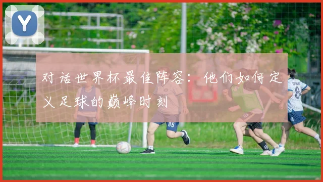 对话世界杯最佳阵容：他们如何定义足球的巅峰时刻
