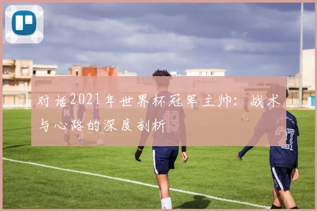 对话2021年世界杯冠军主帅：战术与心路的深度剖析