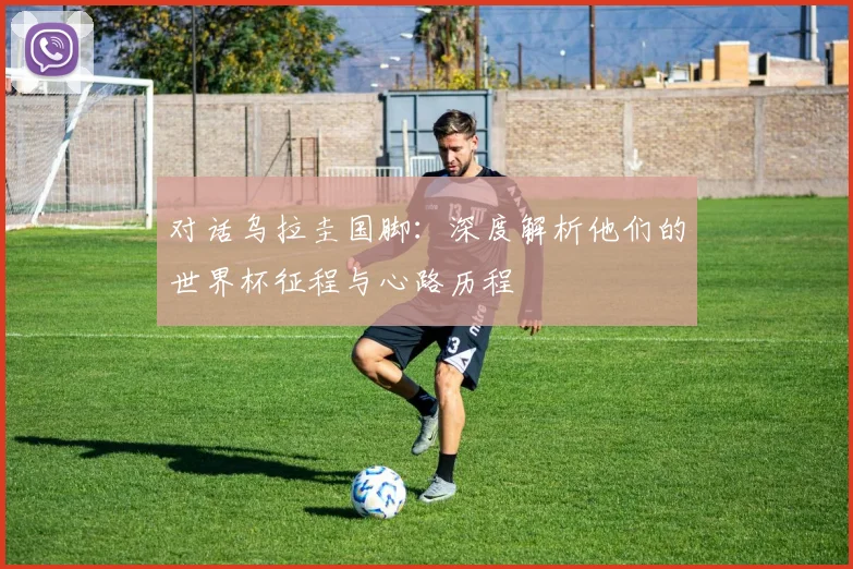 对话乌拉圭国脚：深度解析他们的世界杯征程与心路历程