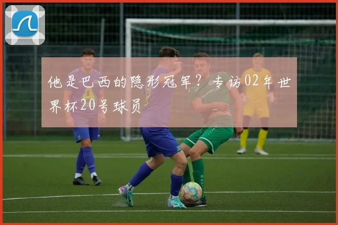他是巴西的隐形冠军？专访02年世界杯20号球员