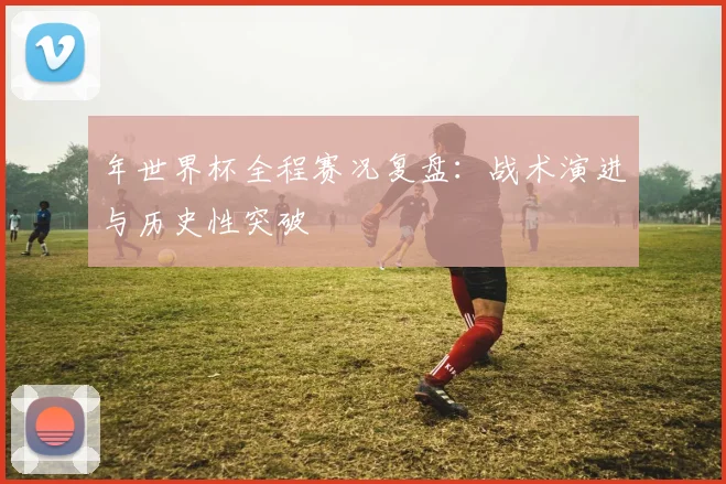 年世界杯全程赛况复盘：战术演进与历史性突破