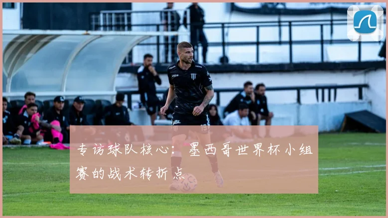 专访球队核心:墨西哥世界杯小组赛的战术转折点