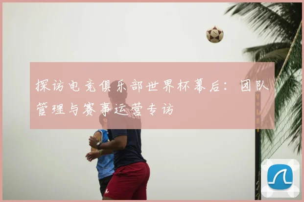 探访电竞俱乐部世界杯幕后：团队管理与赛事运营专访