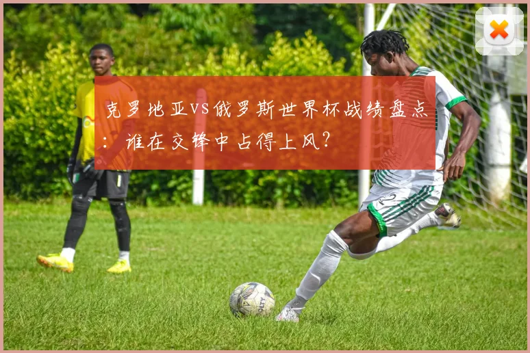 克罗地亚vs俄罗斯世界杯战绩盘点：谁在交锋中占得上风？