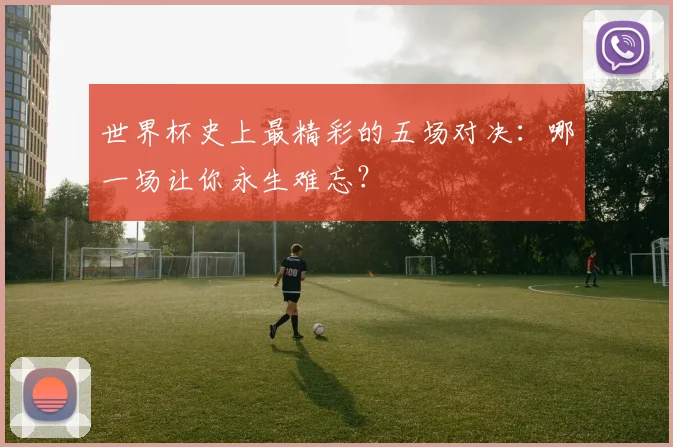 世界杯史上最精彩的五场对决：哪一场让你永生难忘？