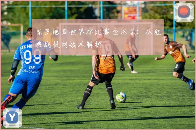 克罗地亚世界杯比赛全记录：从经典战役到战术解析