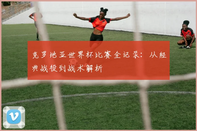 克罗地亚世界杯比赛全记录：从经典战役到战术解析