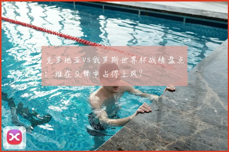 克罗地亚vs俄罗斯世界杯战绩盘点：谁在交锋中占得上风？