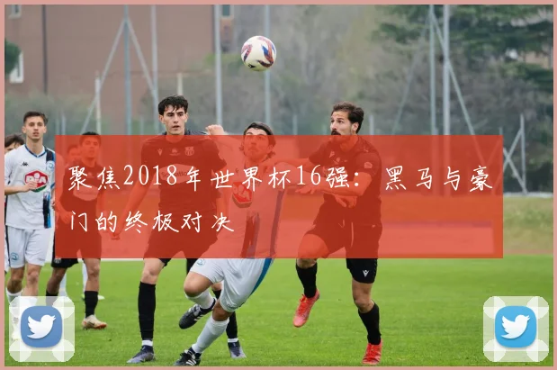 聚焦2018年世界杯16强：黑马与豪门的终极对决
