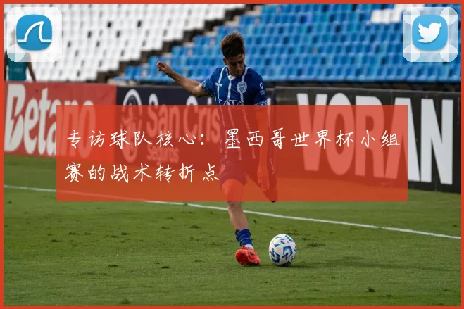 专访球队核心:墨西哥世界杯小组赛的战术转折点