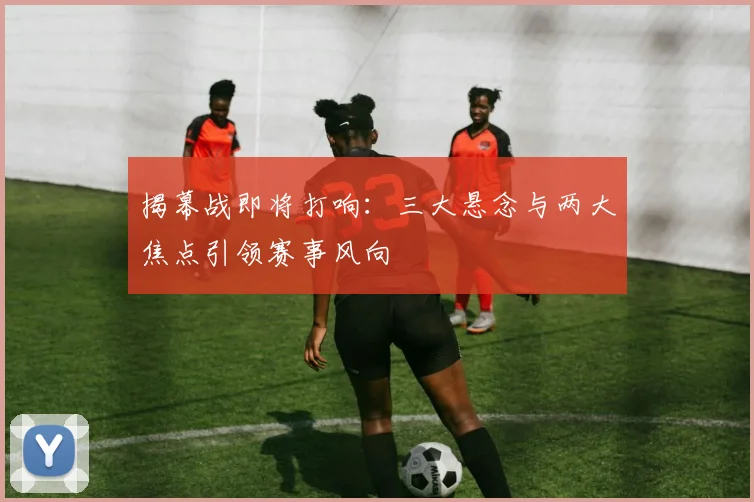 揭幕战即将打响：三大悬念与两大焦点引领赛事风向