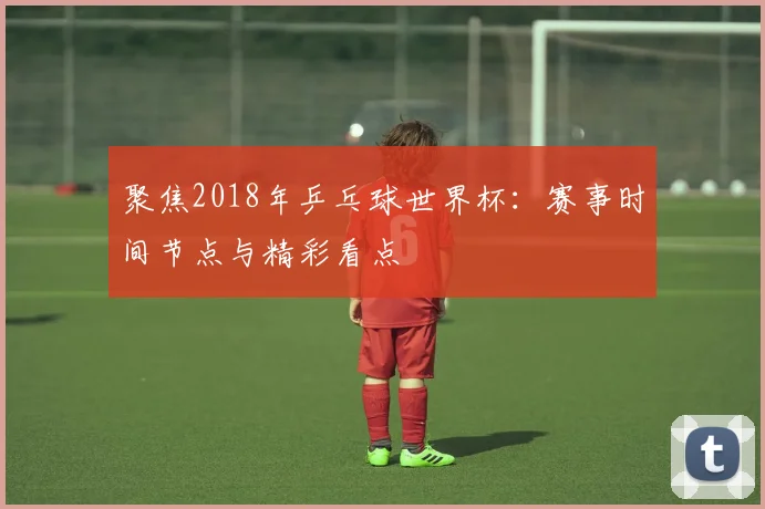 聚焦2018年乒乓球世界杯：赛事时间节点与精彩看点