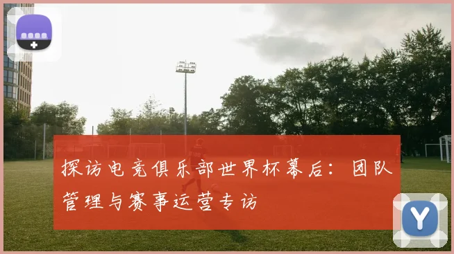 探访电竞俱乐部世界杯幕后：团队管理与赛事运营专访