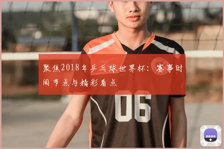聚焦2018年乒乓球世界杯：赛事时间节点与精彩看点
