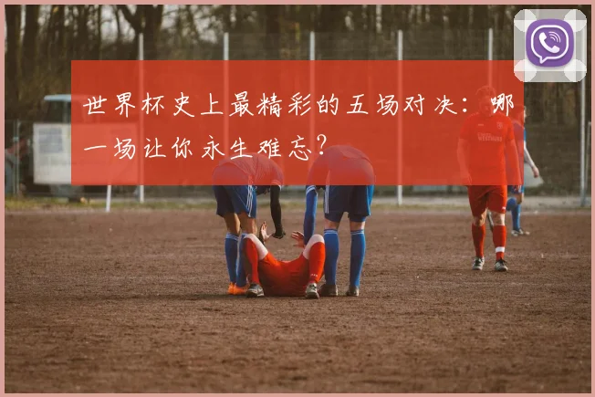 世界杯史上最精彩的五场对决：哪一场让你永生难忘？