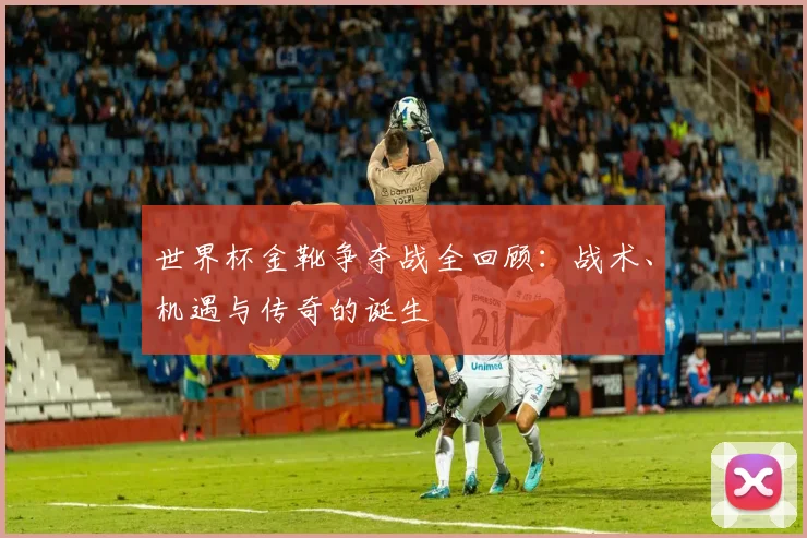 世界杯金靴争夺战全回顾:战术、机遇与传奇的诞生